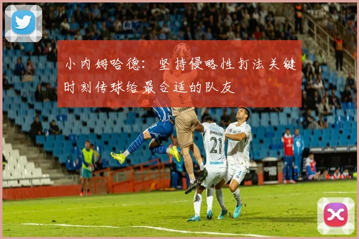 小内姆哈德：坚持侵略性打法关键时刻传球给最合适的队友