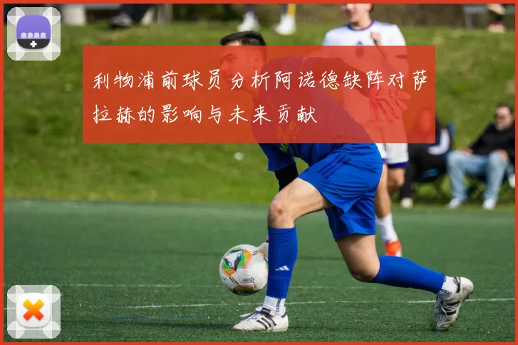 利物浦前球员分析阿诺德缺阵对萨拉赫的影响与未来贡献