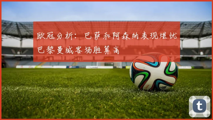 欧冠分析：巴萨和阿森纳表现堪忧巴黎曼城客场胜算高
