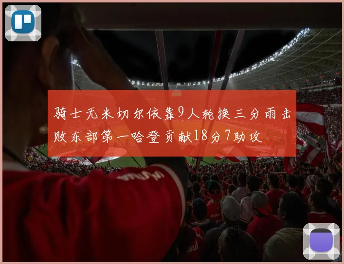 骑士无米切尔依靠9人轮换三分雨击败东部第一哈登贡献18分7助攻