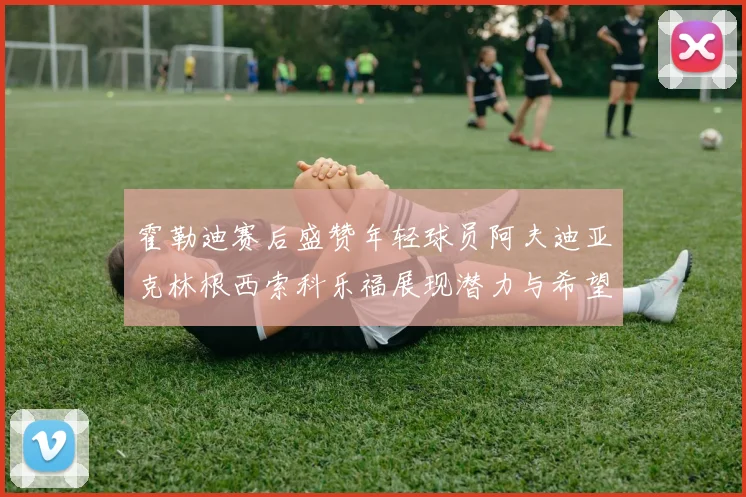 霍勒迪赛后盛赞年轻球员阿夫迪亚克林根西索科乐福展现潜力与希望