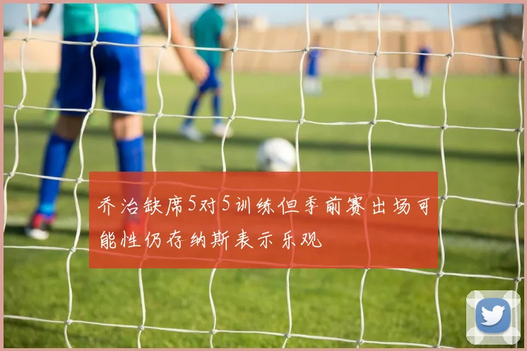乔治缺席5对5训练但季前赛出场可能性仍存纳斯表示乐观