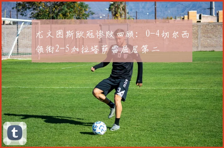 尤文图斯欧冠惨败回顾：0-4切尔西领衔2-5加拉塔萨雷屈居第二