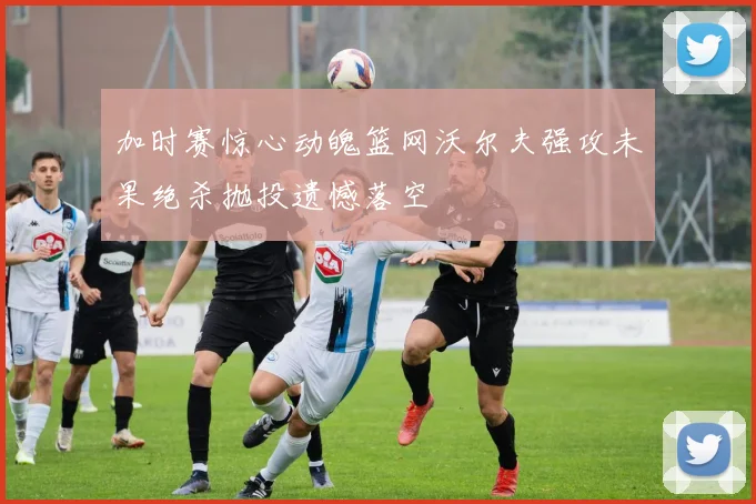 加时赛惊心动魄篮网沃尔夫强攻未果绝杀抛投遗憾落空