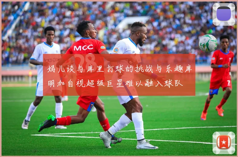 娟儿谈与库里打球的挑战与乐趣库明加自视超级巨星难以融入球队