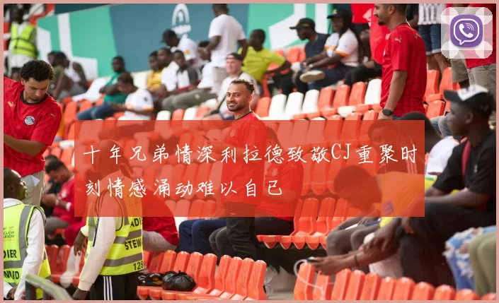 十年兄弟情深利拉德致敬CJ重聚时刻情感涌动难以自已