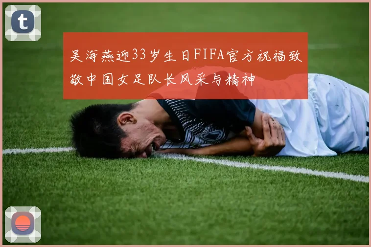 吴海燕迎33岁生日FIFA官方祝福致敬中国女足队长风采与精神