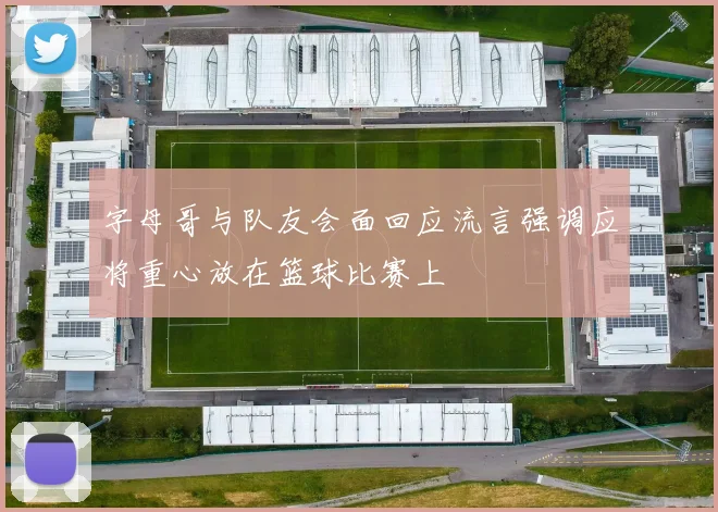 字母哥与队友会面回应流言强调应将重心放在篮球比赛上