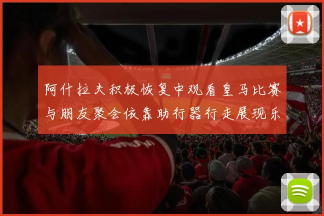 阿什拉夫积极恢复中观看皇马比赛与朋友聚会依靠助行器行走展现乐观态度