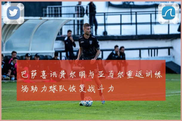 巴萨喜讯费尔明与亚马尔重返训练场助力球队恢复战斗力