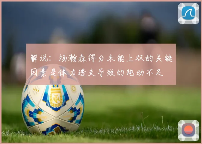 解说:杨瀚森得分未能上双的关键因素是体力透支导致的跑动不足