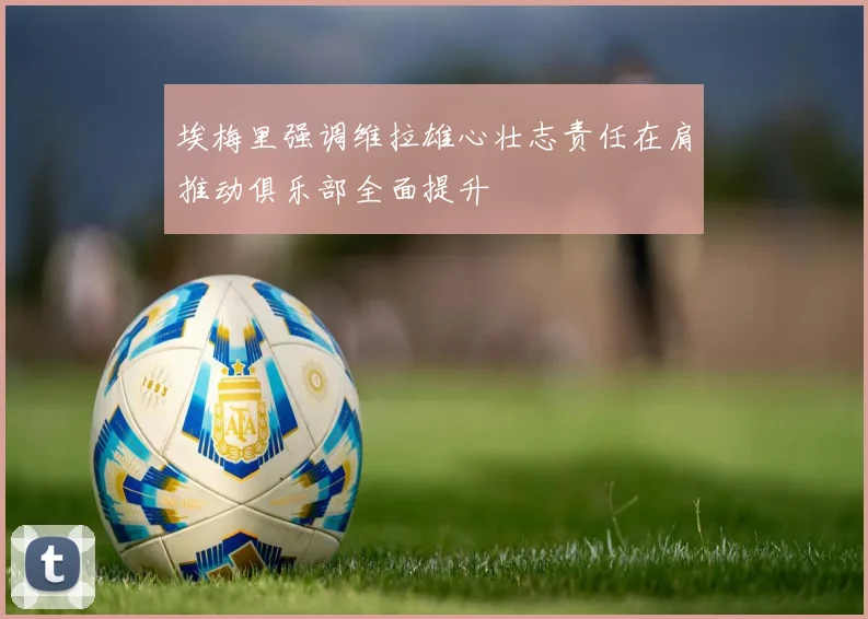 埃梅里强调维拉雄心壮志责任在肩推动俱乐部全面提升
