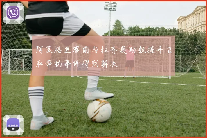 阿莱格里赛前与拉齐奥助教握手言和争执事件得到解决