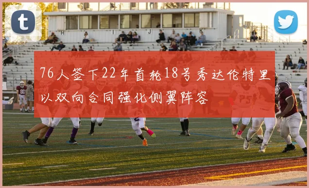76人签下22年首轮18号秀达伦特里以双向合同强化侧翼阵容