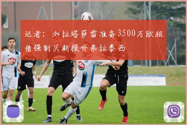 记者：加拉塔萨雷准备3500万欧租借强制买断报价弗拉泰西