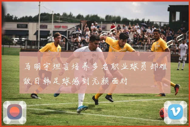 马明宇坦言培养多名职业球员却难敌日韩足球感到无颜面对