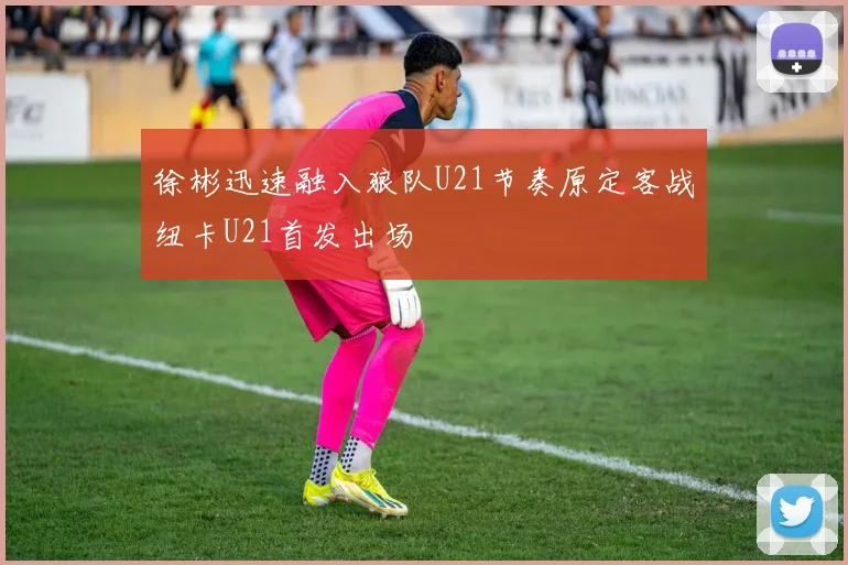徐彬迅速融入狼队U21节奏原定客战纽卡U21首发出场