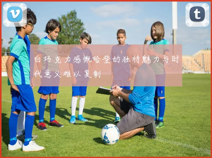 白巧克力感慨哈登的独特魅力与时代意义难以复制