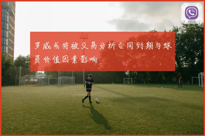 罗威或将被交易分析合同到期与球员价值因素影响