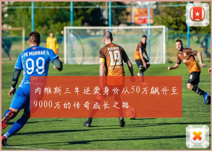 内维斯三年逆袭身价从50万飙升至9000万的传奇成长之路