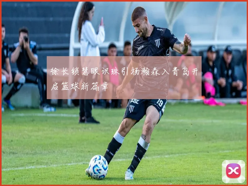 徐长锁慧眼识珠引杨瀚森入青岛开启篮球新篇章
