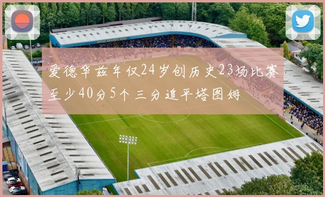 爱德华兹年仅24岁创历史23场比赛至少40分5个三分追平塔图姆