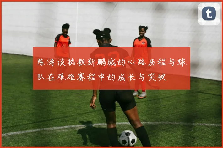 陈涛谈执教新鹏城的心路历程与球队在艰难赛程中的成长与突破