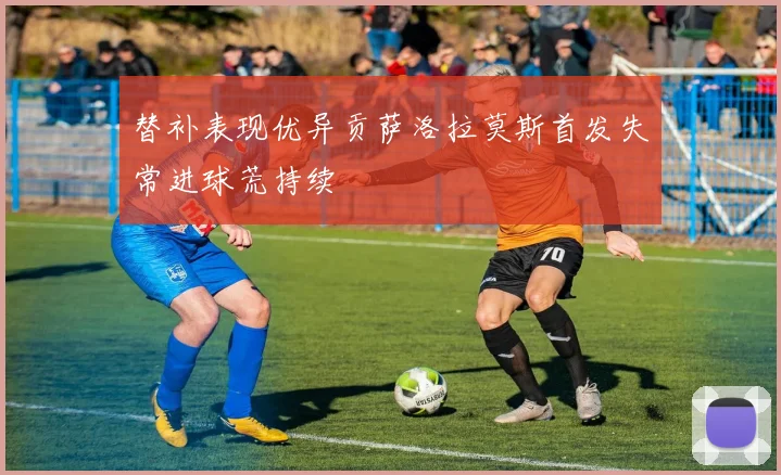 替补表现优异贡萨洛拉莫斯首发失常进球荒持续